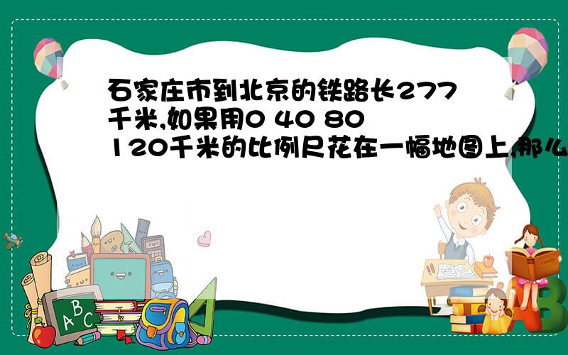 石家庄市到北京的铁路长277千米,如果用0 40 80 120千米的比例尺花在一幅地图上,那么这条铁路要画多长