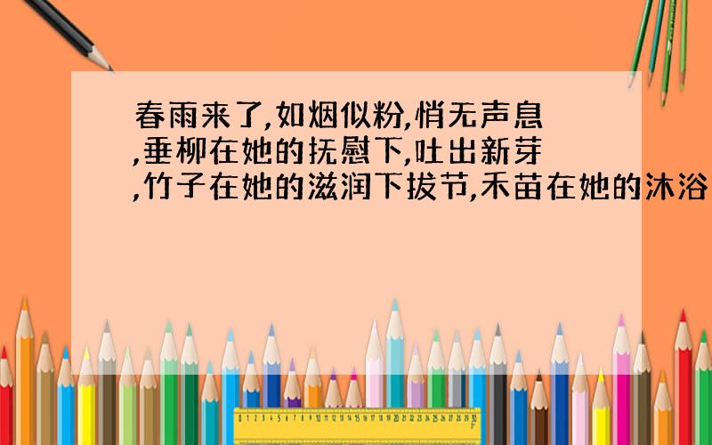 春雨来了,如烟似粉,悄无声息,垂柳在她的抚慰下,吐出新芽,竹子在她的滋润下拔节,禾苗在她的沐浴下盈盈发光