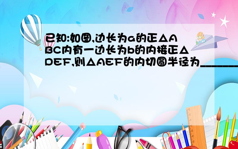 已知:如图,边长为a的正△ABC内有一边长为b的内接正△DEF,则△AEF的内切圆半径为_________.