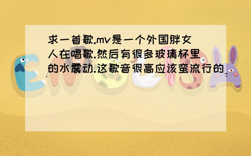 求一首歌.mv是一个外国胖女人在唱歌.然后有很多玻璃杯里的水震动.这歌音很高应该蛮流行的