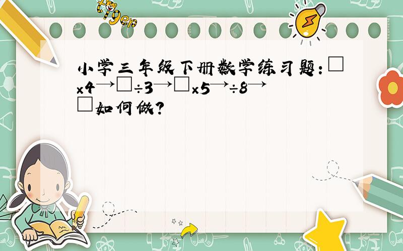 小学三年级下册数学练习题：□×4→□÷3→□×5→÷8→□如何做?