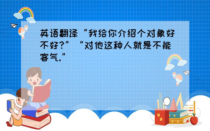 英语翻译“我给你介绍个对象好不好?”“对他这种人就是不能客气.”