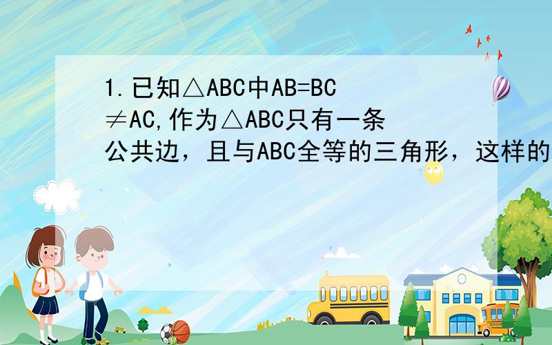 1.已知△ABC中AB=BC≠AC,作为△ABC只有一条公共边，且与ABC全等的三角形，这样的三角形一共能做出几个