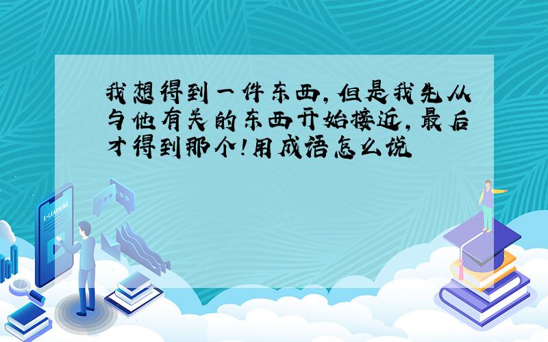 我想得到一件东西,但是我先从与他有关的东西开始接近,最后才得到那个!用成语怎么说