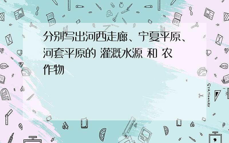 分别写出河西走廊、宁夏平原、河套平原的 灌溉水源 和 农作物