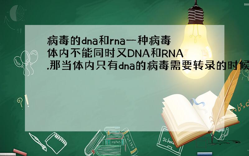 病毒的dna和rna一种病毒体内不能同时又DNA和RNA.那当体内只有dna的病毒需要转录的时候不是会有rna生成.而当