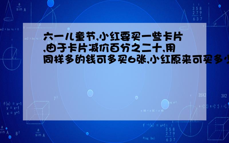 六一儿童节,小红要买一些卡片,由于卡片减价百分之二十,用同样多的钱可多买6张,小红原来可买多少张卡片?