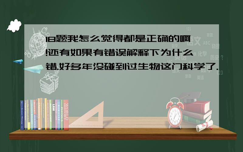 18题我怎么觉得都是正确的啊!还有如果有错误解释下为什么错.好多年没碰到过生物这门科学了.