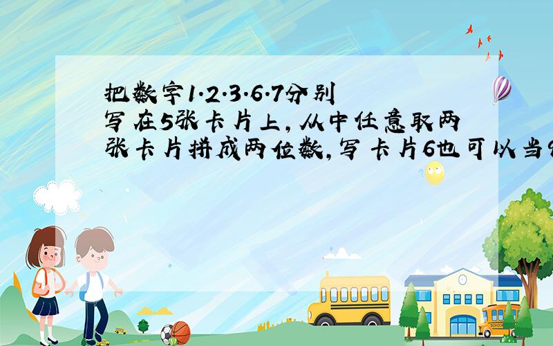 把数字1.2.3.6.7分别写在5张卡片上,从中任意取两张卡片拼成两位数,写卡片6也可以当9用,在这些两位数中