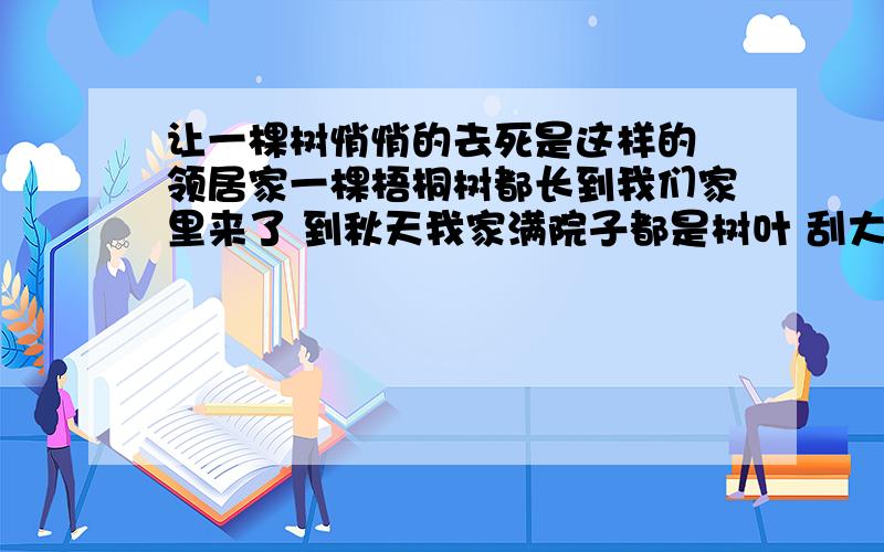 让一棵树悄悄的去死是这样的 领居家一棵梧桐树都长到我们家里来了 到秋天我家满院子都是树叶 刮大风的时候都依到墙上 很危险