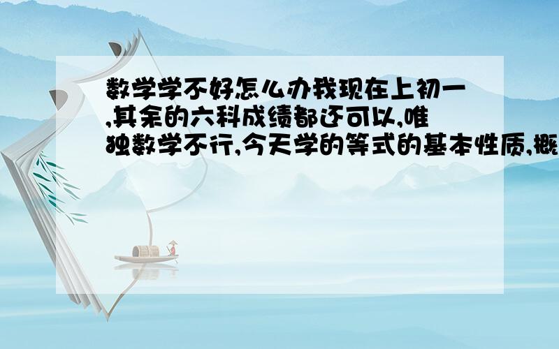 数学学不好怎么办我现在上初一,其余的六科成绩都还可以,唯独数学不行,今天学的等式的基本性质,概念我都背过了,一做题全蒙了