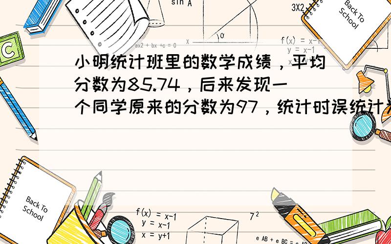 小明统计班里的数学成绩，平均分数为85.74，后来发现一个同学原来的分数为97，统计时误统计为67．重新统计后平均分数为