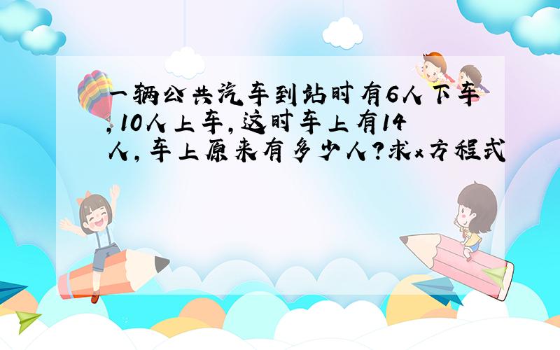 一辆公共汽车到站时有6人下车,10人上车,这时车上有14人,车上原来有多少人?求x方程式