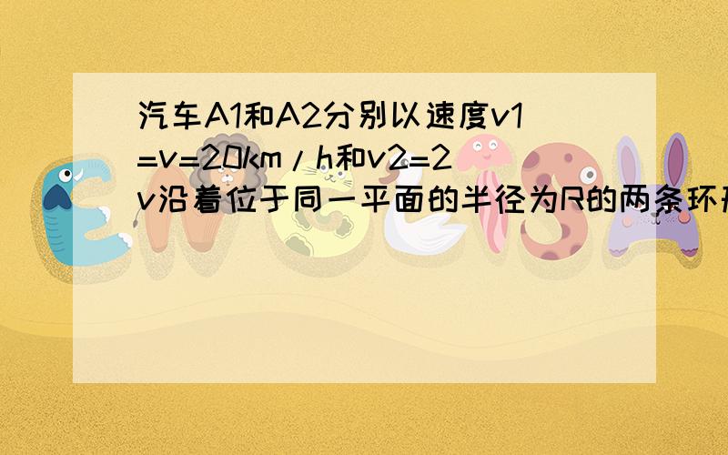 汽车A1和A2分别以速度v1=v=20km/h和v2=2v沿着位于同一平面的半径为R的两条环形道路行驶.某一时刻辆汽车分