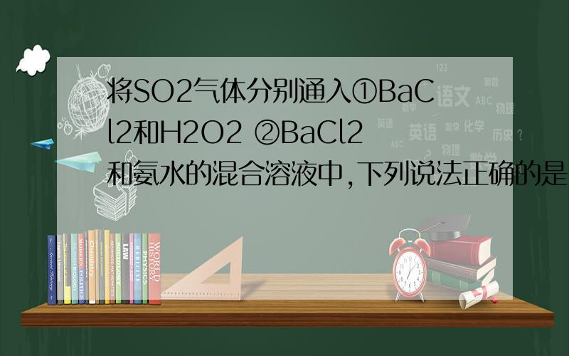 将SO2气体分别通入①BaCl2和H2O2 ②BaCl2和氨水的混合溶液中,下列说法正确的是（D）