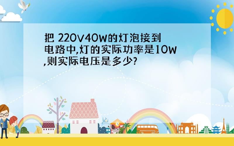 把 220V40W的灯泡接到电路中,灯的实际功率是10W,则实际电压是多少?