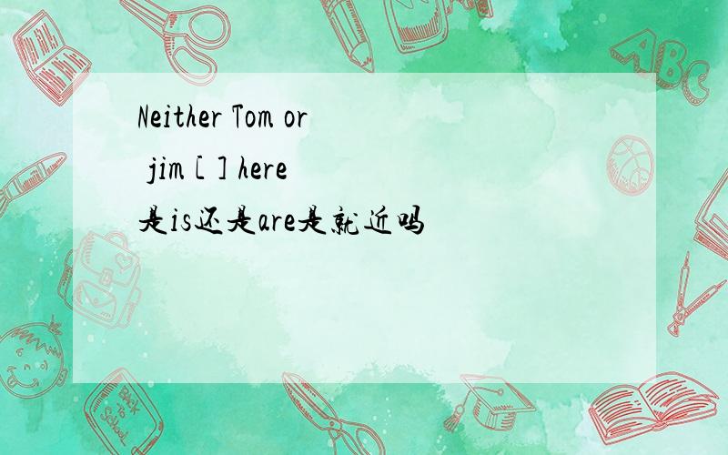 Neither Tom or jim [ ] here 是is还是are是就近吗