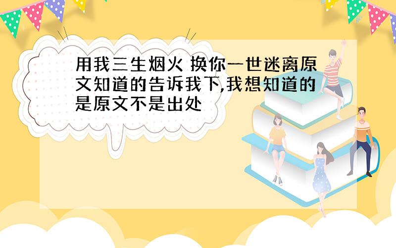 用我三生烟火 换你一世迷离原文知道的告诉我下,我想知道的是原文不是出处