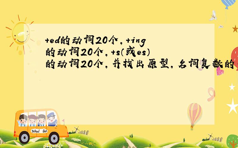 +ed的动词20个,+ing的动词20个,+s（或es）的动词20个,并找出原型,名词复数的不规则变化10个.