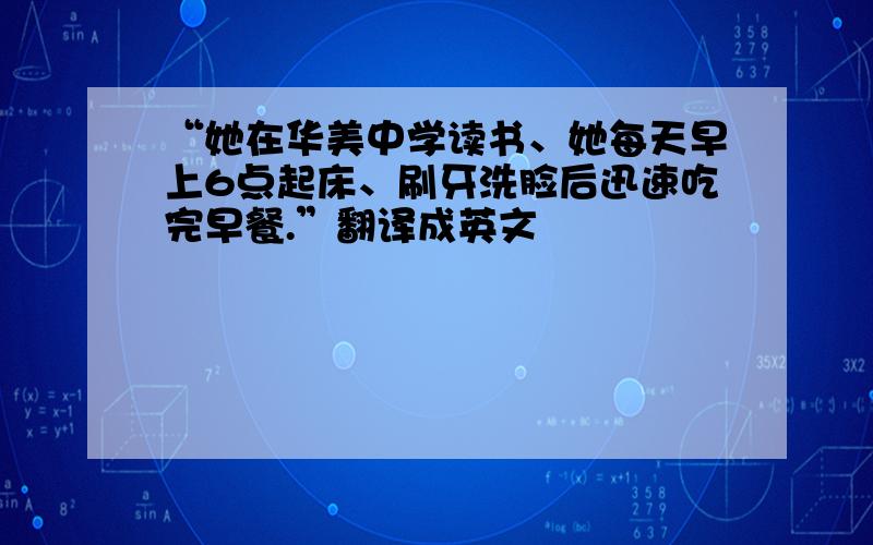 “她在华美中学读书、她每天早上6点起床、刷牙洗脸后迅速吃完早餐.”翻译成英文