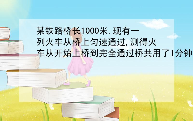 某铁路桥长1000米,现有一列火车从桥上匀速通过,测得火车从开始上桥到完全通过桥共用了1分钟（即从车头进入桥头到车尾离开