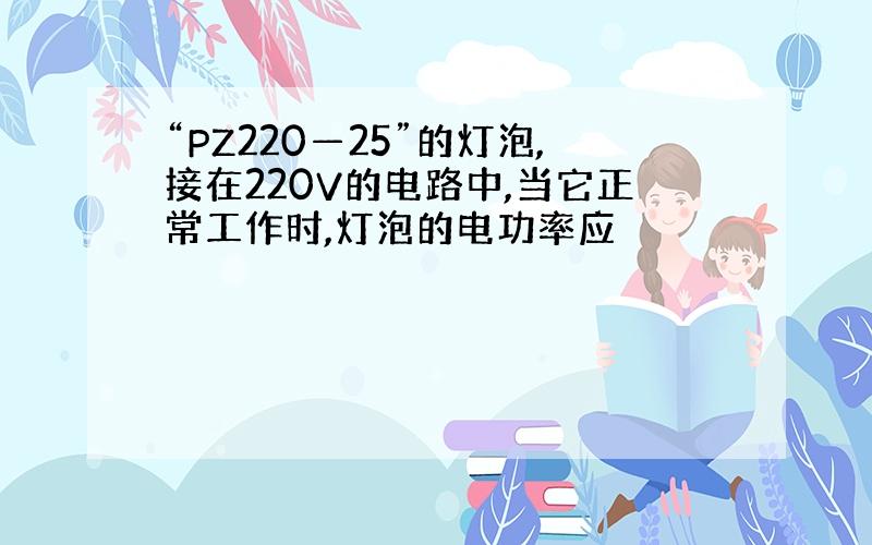 “PZ220—25”的灯泡,接在220V的电路中,当它正常工作时,灯泡的电功率应