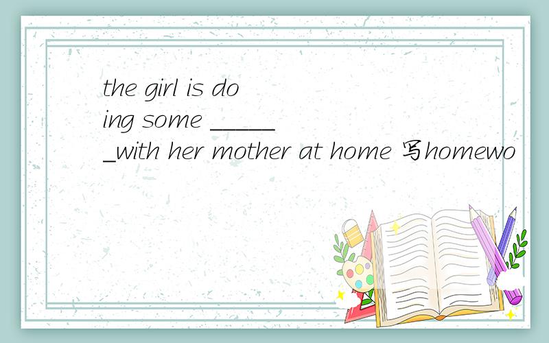 the girl is doing some ______with her mother at home 写homewo