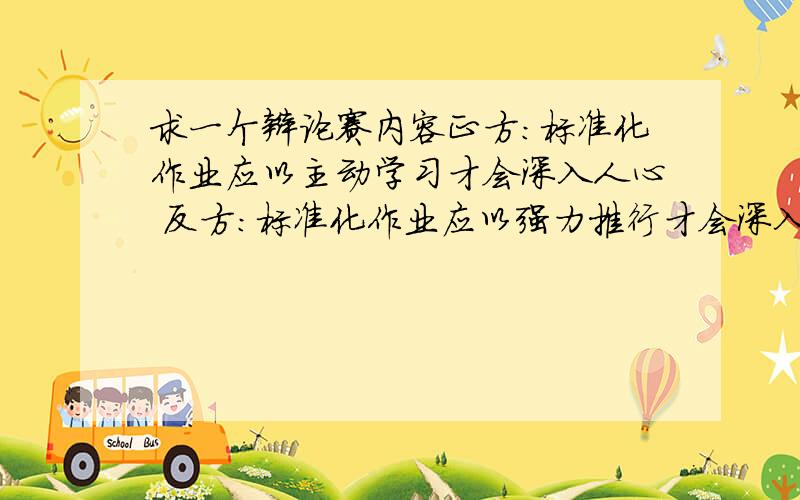 求一个辩论赛内容正方：标准化作业应以主动学习才会深入人心 反方：标准化作业应以强力推行才会深入人心我是反方我可以充值qq