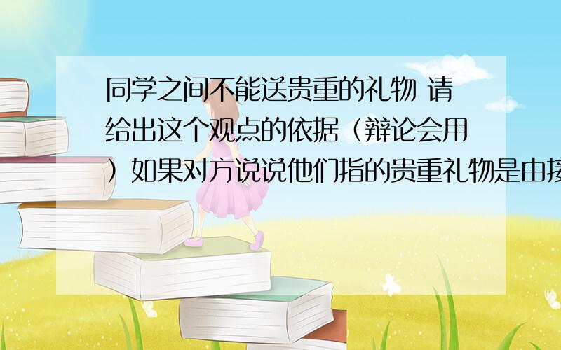 同学之间不能送贵重的礼物 请给出这个观点的依据（辩论会用）如果对方说说他们指的贵重礼物是由接受礼物的人觉得很重要,很宝贵