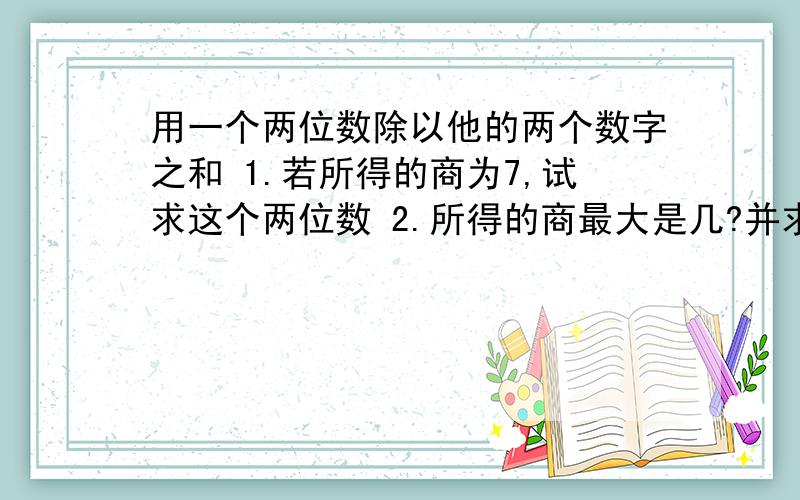 用一个两位数除以他的两个数字之和 1.若所得的商为7,试求这个两位数 2.所得的商最大是几?并求此时的两位数