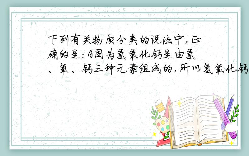 下列有关物质分类的说法中,正确的是:A因为氢氧化钙是由氢、氧、钙三种元素组成的,所以氢氧化钙是混合物 B化合物是由不同的