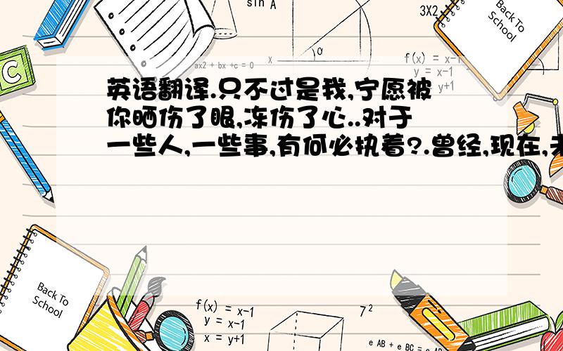 英语翻译.只不过是我,宁愿被你晒伤了眼,冻伤了心..对于一些人,一些事,有何必执着?.曾经,现在,未来,往往被人清晰地记