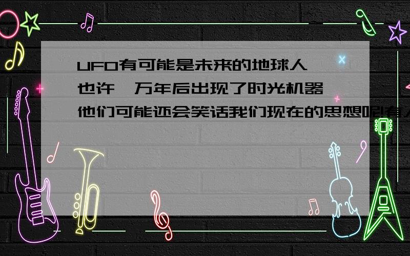 UFO有可能是未来的地球人,也许一万年后出现了时光机器,他们可能还会笑话我们现在的思想呢!有人相信么