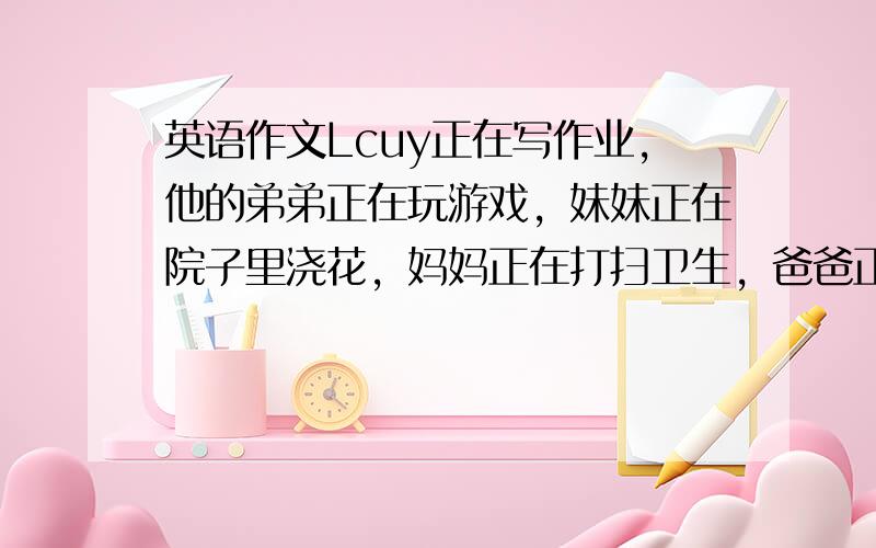 英语作文Lcuy正在写作业，他的弟弟正在玩游戏，妹妹正在院子里浇花，妈妈正在打扫卫生，爸爸正在读报纸，他们都很忙碌。用现