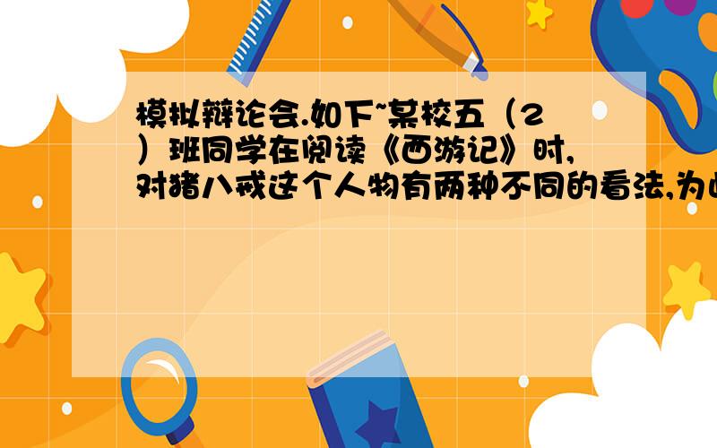 模拟辩论会.如下~某校五（2）班同学在阅读《西游记》时,对猪八戒这个人物有两种不同的看法,为此语文老师组织了一场辩论会.