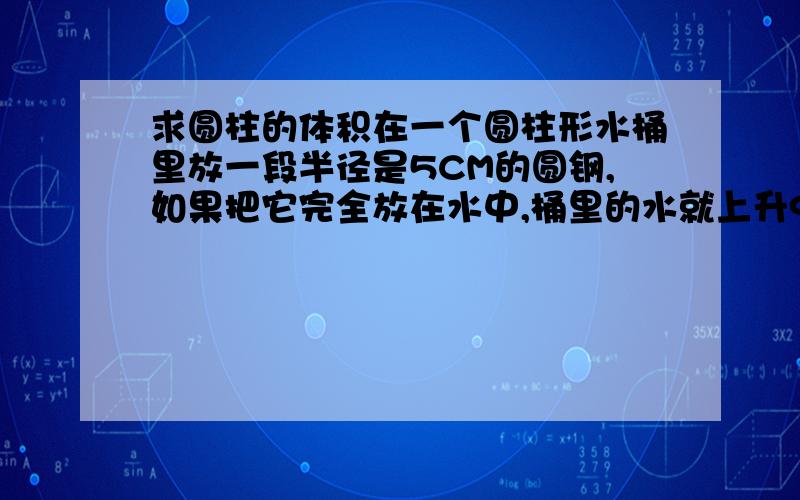 求圆柱的体积在一个圆柱形水桶里放一段半径是5CM的圆钢,如果把它完全放在水中,桶里的水就上升9CM,如果把水中的圆钢露出