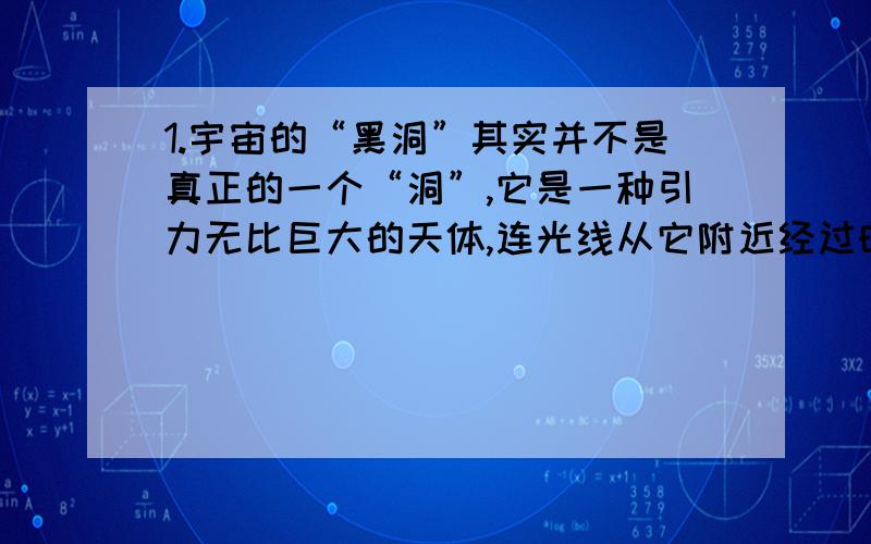 1.宇宙的“黑洞”其实并不是真正的一个“洞”,它是一种引力无比巨大的天体,连光线从它附近经过时也会发生弯曲,甚至被它捕捉