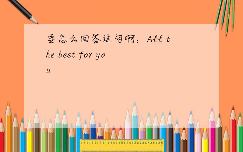 要怎么回答这句啊；All the best for you