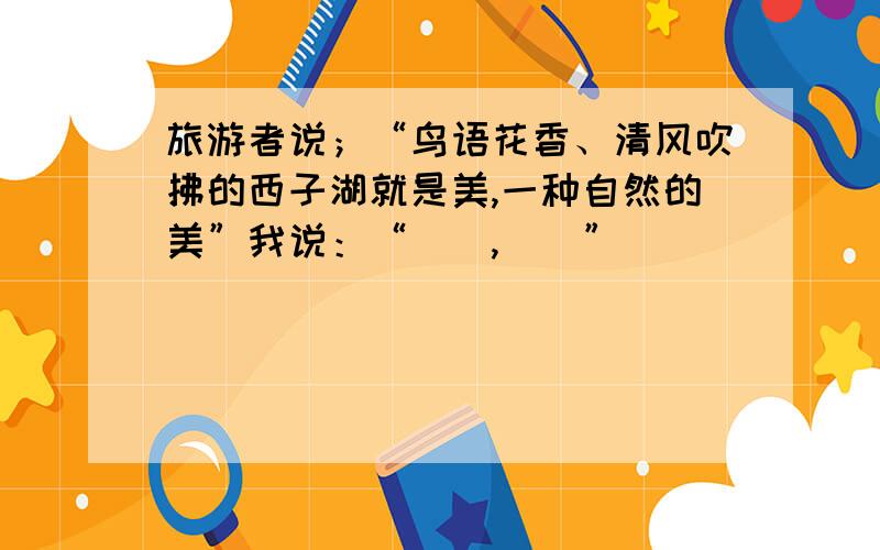 旅游者说；“鸟语花香、清风吹拂的西子湖就是美,一种自然的美”我说：“（）,（）”