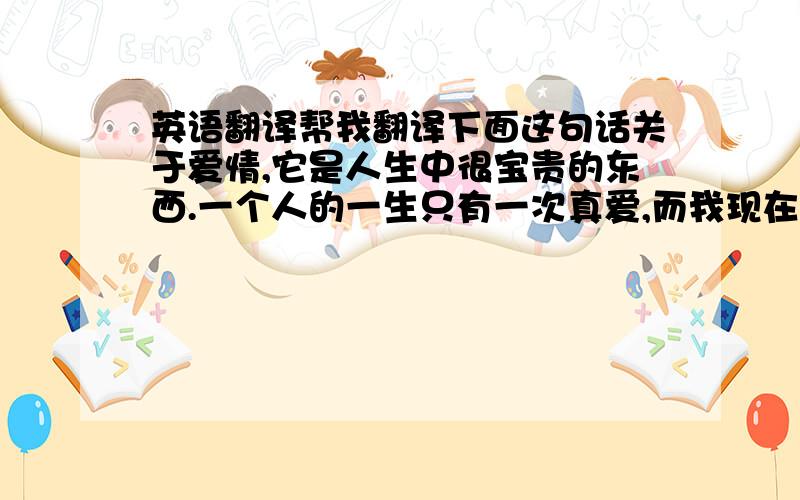 英语翻译帮我翻译下面这句话关于爱情,它是人生中很宝贵的东西.一个人的一生只有一次真爱,而我现在还没有精力和时间去面对爱情