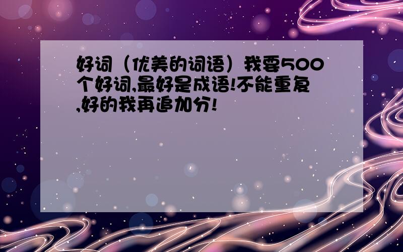 好词（优美的词语）我要500个好词,最好是成语!不能重复,好的我再追加分!