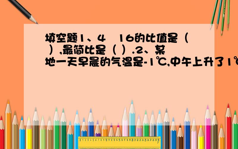 填空题1、4﹕16的比值是（ ）,最简比是（ ）.2、某地一天早晨的气温是-1℃,中午上升了1℃,则中午的气温是（ ）℃