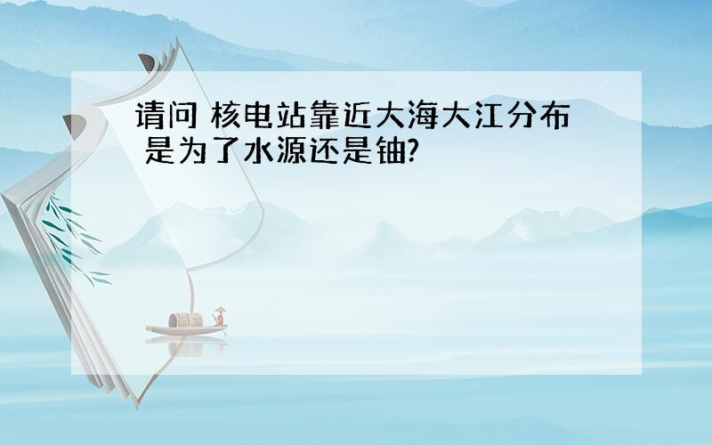 请问 核电站靠近大海大江分布 是为了水源还是铀?