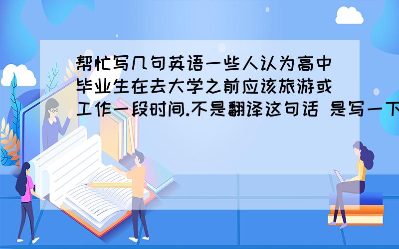 帮忙写几句英语一些人认为高中毕业生在去大学之前应该旅游或工作一段时间.不是翻译这句话 是写一下你自己的观点