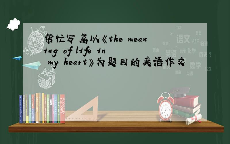 帮忙写篇以《the meaning of life in my heart》为题目的英语作文