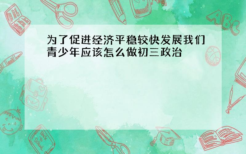 为了促进经济平稳较快发展我们青少年应该怎么做初三政治