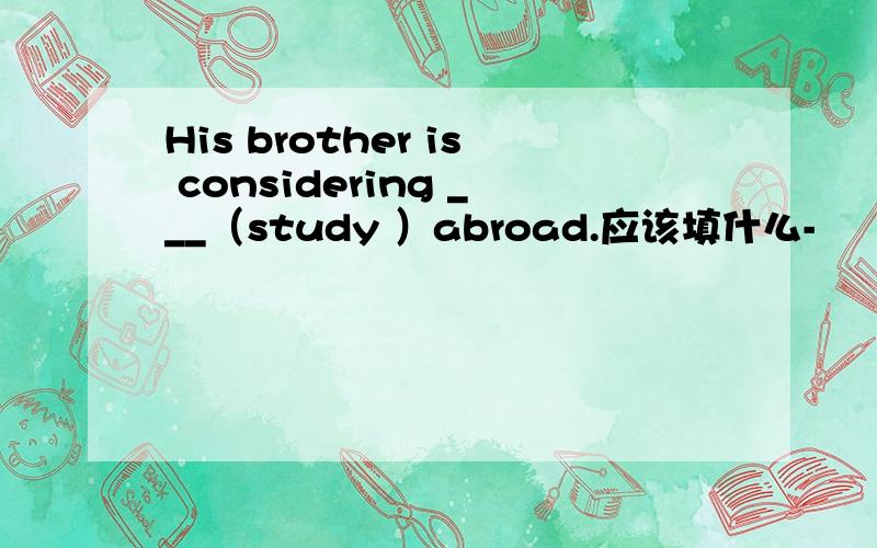 His brother is considering ___（study ）abroad.应该填什么-