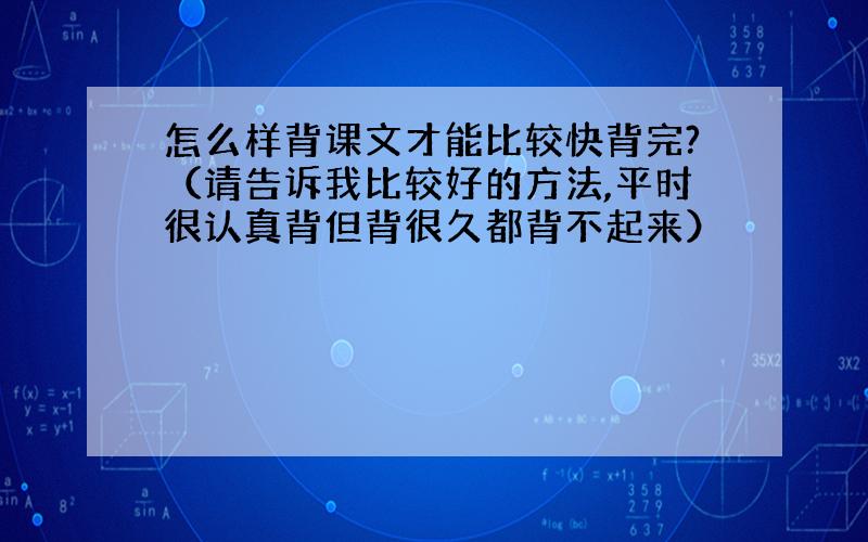 怎么样背课文才能比较快背完?（请告诉我比较好的方法,平时很认真背但背很久都背不起来）