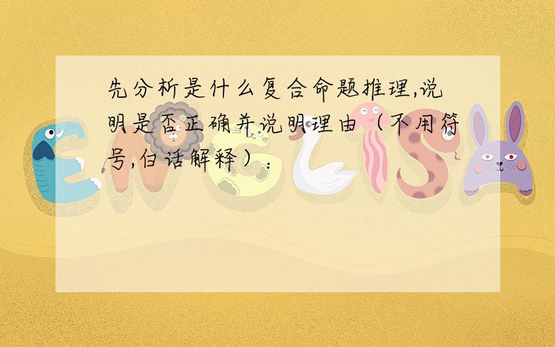 先分析是什么复合命题推理,说明是否正确并说明理由（不用符号,白话解释）：