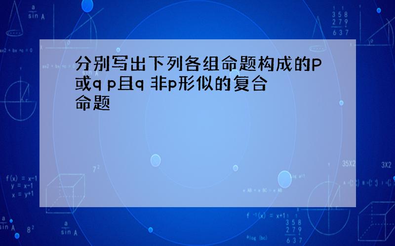 分别写出下列各组命题构成的P或q p且q 非p形似的复合命题